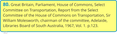 80. Great Britain, Parliament, House of Commons, Select Committee on Transportation, Report from the Select Committee of the House of Commons on Transportation, Sir William Molesworth, chairman of the committee, Adelaide, Libraries Board of South Australia, 1967, Vol. 1. p.123.  30