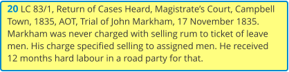 20 LC 83/1, Return of Cases Heard, Magistrate’s Court, Campbell Town, 1835, AOT, Trial of John Markham, 17 November 1835. Markham was never charged with selling rum to ticket of leave men. His charge specified selling to assigned men. He received 12 months hard labour in a road party for that.