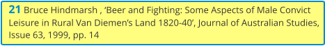 21 Bruce Hindmarsh , ‘Beer and Fighting: Some Aspects of Male Convict Leisure in Rural Van Diemen’s Land 1820-40’, Journal of Australian Studies, Issue 63, 1999, pp. 14