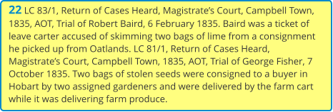 22 LC 83/1, Return of Cases Heard, Magistrate’s Court, Campbell Town, 1835, AOT, Trial of Robert Baird, 6 February 1835. Baird was a ticket of leave carter accused of skimming two bags of lime from a consignment he picked up from Oatlands. LC 81/1, Return of Cases Heard, Magistrate’s Court, Campbell Town, 1835, AOT, Trial of George Fisher, 7 October 1835. Two bags of stolen seeds were consigned to a buyer in Hobart by two assigned gardeners and were delivered by the farm cart while it was delivering farm produce.
