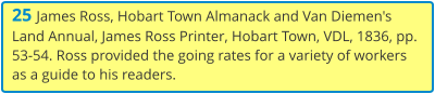 25 James Ross, Hobart Town Almanack and Van Diemen's Land Annual, James Ross Printer, Hobart Town, VDL, 1836, pp. 53-54. Ross provided the going rates for a variety of workers as a guide to his readers.