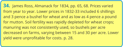 34.  James Ross, Almanack for 1834, pp. 65, 68. Prices varied from year to year. Lower prices in 1832-33 included 6 shillings and 3 pence a bushel for wheat and as low as 4 pence a pound for mutton. Soil fertility was rapidly depleted for wheat crops; manuring was not consistently used, so bushels per acre decreased on farms, varying between 15 and 30 per acre. Lower yield were unprofitable for costs. p. 28.