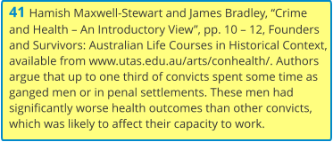 41 Hamish Maxwell-Stewart and James Bradley, “Crime and Health – An Introductory View”, pp. 10 – 12, Founders and Survivors: Australian Life Courses in Historical Context, available from www.utas.edu.au/arts/conhealth/. Authors argue that up to one third of convicts spent some time as ganged men or in penal settlements. These men had significantly worse health outcomes than other convicts, which was likely to affect their capacity to work.