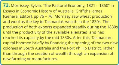 72. Morrissey, Sylvia, “The Pastoral Economy, 1821 – 1850” in Essays in Economic History of Australia, Griffiths James [General Editor], pp 75 – 76. Morrisey saw wheat production and wool as the key to Tasmania’s wealth in the 1830s. The production of both exports expanded steadily during the 1830s until the productivity of the available alienated land had reached its capacity by the mid 1830s. After this, Tasmanian capital boomed briefly by financing the opening of the two new colonies in South Australia and the Port Phillip District, rather than through the creation of wealth through an expansion of new farming or manufactures.