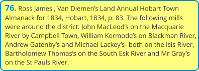 76. Ross James , Van Diemen’s Land Annual Hobart Town Almanack for 1834, Hobart, 1834, p. 83. The following mills were around the district: John MacLeod’s on the Macquarie River by Campbell Town, William Kermode’s on Blackman River, Andrew Gatenby’s and Michael Lackey’s- both on the Isis River, Bartholomew Thomas’s on the South Esk River and Mr Gray’s on the St Pauls River.