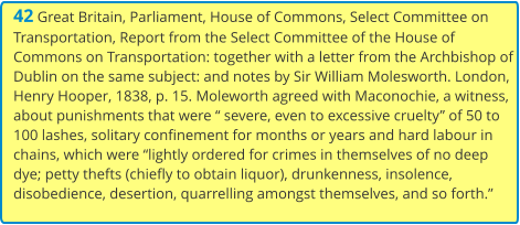 42 Great Britain, Parliament, House of Commons, Select Committee on Transportation, Report from the Select Committee of the House of Commons on Transportation: together with a letter from the Archbishop of Dublin on the same subject: and notes by Sir William Molesworth. London, Henry Hooper, 1838, p. 15. Moleworth agreed with Maconochie, a witness, about punishments that were “ severe, even to excessive cruelty” of 50 to 100 lashes, solitary confinement for months or years and hard labour in chains, which were “lightly ordered for crimes in themselves of no deep dye; petty thefts (chiefly to obtain liquor), drunkenness, insolence, disobedience, desertion, quarrelling amongst themselves, and so forth.”