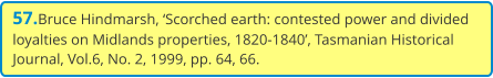 57.Bruce Hindmarsh, ‘Scorched earth: contested power and divided loyalties on Midlands properties, 1820-1840’, Tasmanian Historical Journal, Vol.6, No. 2, 1999, pp. 64, 66.