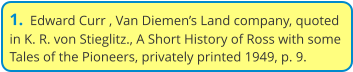 1.  Edward Curr , Van Diemen’s Land company, quoted in K. R. von Stieglitz., A Short History of Ross with some Tales of the Pioneers, privately printed 1949, p. 9.