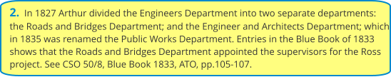 2.  In 1827 Arthur divided the Engineers Department into two separate departments: the Roads and Bridges Department; and the Engineer and Architects Department; which in 1835 was renamed the Public Works Department. Entries in the Blue Book of 1833 shows that the Roads and Bridges Department appointed the supervisors for the Ross project. See CSO 50/8, Blue Book 1833, ATO, pp.105-107.