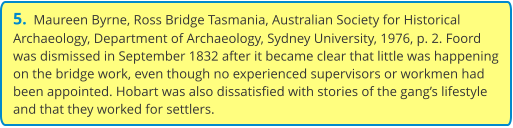 5.  Maureen Byrne, Ross Bridge Tasmania, Australian Society for Historical Archaeology, Department of Archaeology, Sydney University, 1976, p. 2. Foord was dismissed in September 1832 after it became clear that little was happening on the bridge work, even though no experienced supervisors or workmen had been appointed. Hobart was also dissatisfied with stories of the gang’s lifestyle and that they worked for settlers.