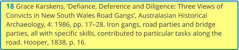 18 Grace Karskens, ‘Defiance, Deference and Diligence: Three Views of Convicts in New South Wales Road Gangs’, Australasian Historical Archaeology, 4: 1986, pp. 17–28. Iron gangs, road parties and bridge parties, all with specific skills, contributed to particular tasks along the road. Hooper, 1838, p. 16.