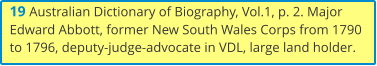19 Australian Dictionary of Biography, Vol.1, p. 2. Major Edward Abbott, former New South Wales Corps from 1790 to 1796, deputy-judge-advocate in VDL, large land holder.