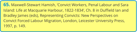 65. Maxwell-Stewart Hamish, ‘Convict Workers, Penal Labour and Sara Island: Life at Macquarie Harbour, 1822-1834’, Ch. 8 in Duffield Ian and Bradley James (eds), Representing Convicts: New Perspectives on Convict Forced Labour Migration, London, Leicester University Press, 1997, p. 149.