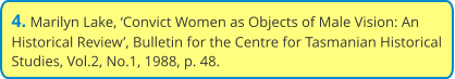 4. Marilyn Lake, ‘Convict Women as Objects of Male Vision: An Historical Review’, Bulletin for the Centre for Tasmanian Historical Studies, Vol.2, No.1, 1988, p. 48.