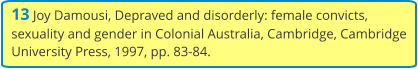 13 Joy Damousi, Depraved and disorderly: female convicts, sexuality and gender in Colonial Australia, Cambridge, Cambridge University Press, 1997, pp. 83-84.