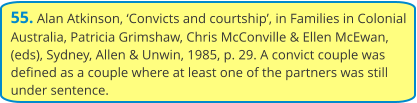 55. Alan Atkinson, ‘Convicts and courtship’, in Families in Colonial Australia, Patricia Grimshaw, Chris McConville & Ellen McEwan, (eds), Sydney, Allen & Unwin, 1985, p. 29. A convict couple was defined as a couple where at least one of the partners was still under sentence.
