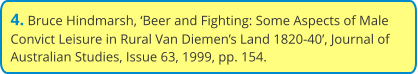 4. Bruce Hindmarsh, ‘Beer and Fighting: Some Aspects of Male Convict Leisure in Rural Van Diemen’s Land 1820-40’, Journal of Australian Studies, Issue 63, 1999, pp. 154.
