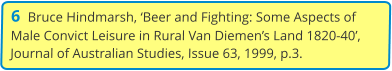 6  Bruce Hindmarsh, ‘Beer and Fighting: Some Aspects of Male Convict Leisure in Rural Van Diemen’s Land 1820-40’, Journal of Australian Studies, Issue 63, 1999, p.3.