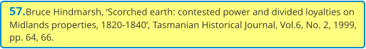57.Bruce Hindmarsh, ‘Scorched earth: contested power and divided loyalties on Midlands properties, 1820-1840’, Tasmanian Historical Journal, Vol.6, No. 2, 1999, pp. 64, 66.