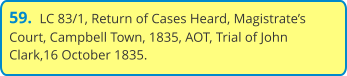 59.  LC 83/1, Return of Cases Heard, Magistrate’s Court, Campbell Town, 1835, AOT, Trial of John Clark,16 October 1835.