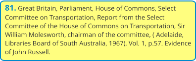 81. Great Britain, Parliament, House of Commons, Select Committee on Transportation, Report from the Select Committee of the House of Commons on Transportation, Sir William Molesworth, chairman of the committee, ( Adelaide, Libraries Board of South Australia, 1967), Vol. 1, p.57. Evidence of John Russell.