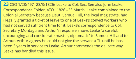 23 CSO 1/28/497- 23/3/1826/ Leake to Col. Sec. See also John Leake, Correspondence Folder, ATO.  1826 –23 March. Leake complained to the Colonial Secretary because Lieut. Samual Hill, the local magistrate, had illegally granted a ticket of leave to one of Leake’s convict workers who had not served sufficient time for it. Leake’s correspondence to Col. Secretary Montagu and Arthur’s response shows Leake “a careful, encouraging and considerate master, diplomatic” to Samual Hill and to Arthur. Arthur agrees he could not give the servant a TL until he has been 3 years in service to Leake. Arthur commends the delicate way Leake has handled this issue.