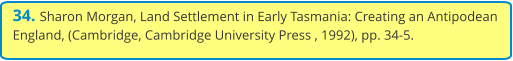 34. Sharon Morgan, Land Settlement in Early Tasmania: Creating an Antipodean England, (Cambridge, Cambridge University Press , 1992), pp. 34-5.