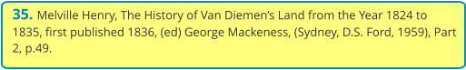 35. Melville Henry, The History of Van Diemen’s Land from the Year 1824 to 1835, first published 1836, (ed) George Mackeness, (Sydney, D.S. Ford, 1959), Part 2, p.49.