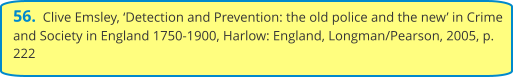 56.  Clive Emsley, ‘Detection and Prevention: the old police and the new’ in Crime and Society in England 1750-1900, Harlow: England, Longman/Pearson, 2005, p. 222