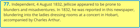 77. Independent, 4 August 1832, Jellicoe appeared to be prone to blunders and misadventures. In 1832, he was reported in this newspaper, blundering into the ladies dressing rooms at a concert in Hobart, accompanied by Charles Arthur.