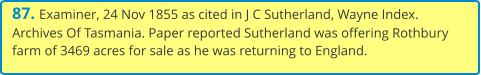 87. Examiner, 24 Nov 1855 as cited in J C Sutherland, Wayne Index. Archives Of Tasmania. Paper reported Sutherland was offering Rothbury farm of 3469 acres for sale as he was returning to England.