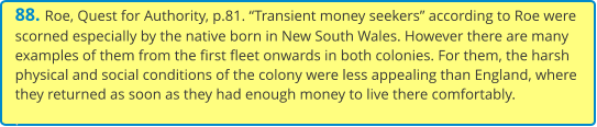 88. Roe, Quest for Authority, p.81. “Transient money seekers” according to Roe were scorned especially by the native born in New South Wales. However there are many examples of them from the first fleet onwards in both colonies. For them, the harsh physical and social conditions of the colony were less appealing than England, where they returned as soon as they had enough money to live there comfortably. .