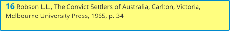 16 Robson L.L., The Convict Settlers of Australia, Carlton, Victoria, Melbourne University Press, 1965, p. 34