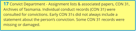 17 Convict Department - Assignment lists & associated papers, CON 31, Archives of Tasmania. Individual conduct records (CON 31) were consulted for convictions. Early CON 31s did not always include a statement about the person’s conviction. Some CON 31 records were missing or damaged.
