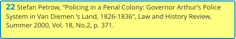 22 Stefan Petrow, “Policing in a Penal Colony: Governor Arthur’s Police System in Van Diemen ’s Land, 1826-1836”, Law and History Review, Summer 2000, Vol. 18, No.2, p. 371.