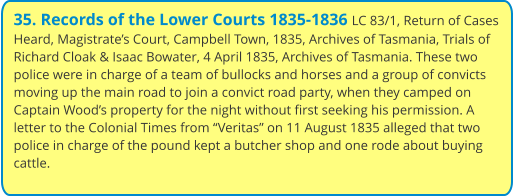 35. Records of the Lower Courts 1835-1836 LC 83/1, Return of Cases Heard, Magistrate’s Court, Campbell Town, 1835, Archives of Tasmania, Trials of Richard Cloak & Isaac Bowater, 4 April 1835, Archives of Tasmania. These two police were in charge of a team of bullocks and horses and a group of convicts moving up the main road to join a convict road party, when they camped on Captain Wood’s property for the night without first seeking his permission. A letter to the Colonial Times from “Veritas” on 11 August 1835 alleged that two police in charge of the pound kept a butcher shop and one rode about buying cattle.