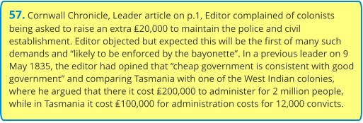 57. Cornwall Chronicle, Leader article on p.1, Editor complained of colonists being asked to raise an extra ₤20,000 to maintain the police and civil establishment. Editor objected but expected this will be the first of many such demands and “likely to be enforced by the bayonette”. In a previous leader on 9 May 1835, the editor had opined that “cheap government is consistent with good government” and comparing Tasmania with one of the West Indian colonies, where he argued that there it cost ₤200,000 to administer for 2 million people, while in Tasmania it cost ₤100,000 for administration costs for 12,000 convicts.