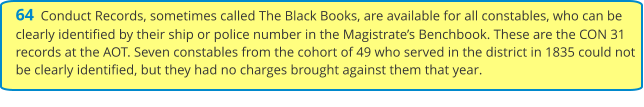 64  Conduct Records, sometimes called The Black Books, are available for all constables, who can be clearly identified by their ship or police number in the Magistrate’s Benchbook. These are the CON 31 records at the AOT. Seven constables from the cohort of 49 who served in the district in 1835 could not be clearly identified, but they had no charges brought against them that year.