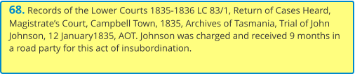 68. Records of the Lower Courts 1835-1836 LC 83/1, Return of Cases Heard, Magistrate’s Court, Campbell Town, 1835, Archives of Tasmania, Trial of John Johnson, 12 January1835, AOT. Johnson was charged and received 9 months in a road party for this act of insubordination.