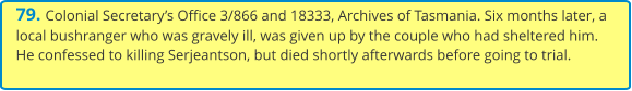 79. Colonial Secretary’s Office 3/866 and 18333, Archives of Tasmania. Six months later, a local bushranger who was gravely ill, was given up by the couple who had sheltered him. He confessed to killing Serjeantson, but died shortly afterwards before going to trial.