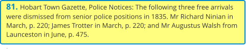 81. Hobart Town Gazette, Police Notices: The following three free arrivals were dismissed from senior police positions in 1835. Mr Richard Ninian in March, p. 220; James Trotter in March, p. 220; and Mr Augustus Walsh from Launceston in June, p. 475.  .