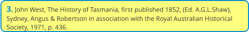 3. John West, The History of Tasmania, first published 1852, (Ed. A.G.L.Shaw), Sydney, Angus & Robertson in association with the Royal Australian Historical Society, 1971, p. 436.