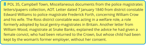 8 POL 35, Campbell Town, Miscellaneous documents from the police magistrates letters/papers collection, AOT. Letter dated 7 January 1840 from district constable Edward Williams to police magistrate Frederick Forth, concerning William Crow and his wife. The Ross district constable was acting in a welfare role, a role formerly adopted by local gentry-magistrates in Britain. Another letter from William Wood, magistrate at Snake Banks, explained the advice he had given a female convict, who had been returned to the Crown, but whose child had been kept by the woman’s former employer, without her consent.