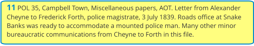 11 POL 35, Campbell Town, Miscellaneous papers, AOT. Letter from Alexander Cheyne to Frederick Forth, police magistrate, 3 July 1839. Roads office at Snake Banks was ready to accommodate a mounted police man. Many other minor bureaucratic communications from Cheyne to Forth in this file.
