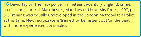 16 David Taylor, The new police in nineteenth-century England: crime, conflict, and control, Manchester, Manchester University Press, 1997, p. 51. Training was equally undeveloped in the London Metropolitan Police at this time. New recruits were ‘trained’ by being sent out ‘on the beat’ with more experienced constables.