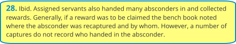 28. Ibid. Assigned servants also handed many absconders in and collected rewards. Generally, if a reward was to be claimed the bench book noted where the absconder was recaptured and by whom. However, a number of captures do not record who handed in the absconder.