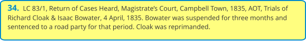 34.  LC 83/1, Return of Cases Heard, Magistrate’s Court, Campbell Town, 1835, AOT, Trials of Richard Cloak & Isaac Bowater, 4 April, 1835. Bowater was suspended for three months and sentenced to a road party for that period. Cloak was reprimanded.