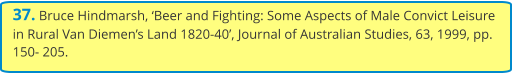 37. Bruce Hindmarsh, ‘Beer and Fighting: Some Aspects of Male Convict Leisure in Rural Van Diemen’s Land 1820-40’, Journal of Australian Studies, 63, 1999, pp. 150- 205.