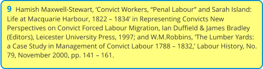 9  Hamish Maxwell-Stewart, ‘Convict Workers, “Penal Labour” and Sarah Island: Life at Macquarie Harbour, 1822 – 1834’ in Representing Convicts New Perspectives on Convict Forced Labour Migration, Ian Duffield & James Bradley (Editors), Leicester University Press, 1997; and W.M.Robbins, ‘The Lumber Yards: a Case Study in Management of Convict Labour 1788 – 1832,’ Labour History, No. 79, November 2000, pp. 141 – 161.