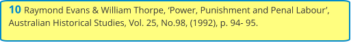 10 Raymond Evans & William Thorpe, ‘Power, Punishment and Penal Labour’, Australian Historical Studies, Vol. 25, No.98, (1992), p. 94- 95.